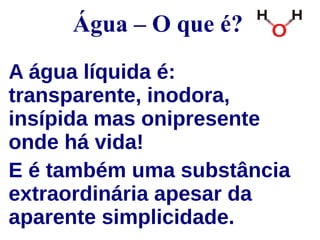 Água – O que é? 
A água líquida é: 
transparente, inodora, 
insípida mas onipresente 
onde há vida! 
E é também uma substância 
extraordinária apesar da 
aparente simplicidade. 
 