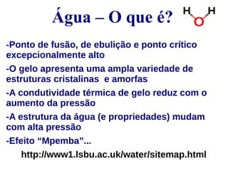 Água – O que é? 
-Ponto de fusão, de ebulição e ponto crítico 
excepcionalmente alto 
-O gelo apresenta uma ampla variedade de 
estruturas cristalinas e amorfas 
-A condutividade térmica de gelo reduz com o 
aumento da pressão 
-A estrutura da água (e propriedades) mudam 
com alta pressão 
-Efeito “Mpemba”... 
http://www1.lsbu.ac.uk/water/sitemap.html 
 