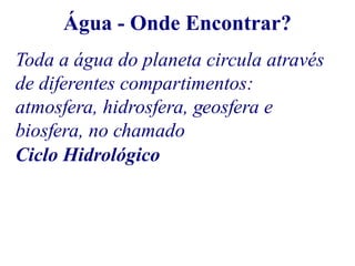Água - Onde Encontrar? 
Toda a água do planeta circula através 
de diferentes compartimentos: 
atmosfera, hidrosfera, geosfera e 
biosfera, no chamado 
Ciclo Hidrológico 
 