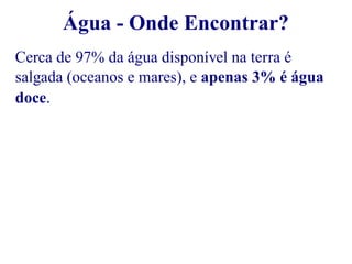 Água - Onde Encontrar? 
Cerca de 97% da água disponível na terra é 
salgada (oceanos e mares), e apenas 3% é água 
doce. 
 