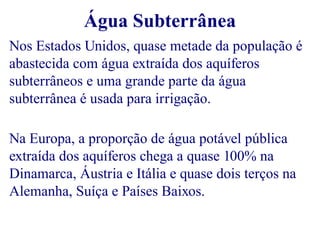 Água Subterrânea 
Nos Estados Unidos, quase metade da população é 
abastecida com água extraída dos aquíferos 
subterrâneos e uma grande parte da água 
subterrânea é usada para irrigação. 
Na Europa, a proporção de água potável pública 
extraída dos aquíferos chega a quase 100% na 
Dinamarca, Áustria e Itália e quase dois terços na 
Alemanha, Suíça e Países Baixos. 
 