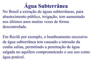 Água Subterrânea 
No Brasil a extração de águas subterrâneas, para 
abastecimento público, irrigação, tem aumentado 
nos últimos anos muitas vezes de forma 
descontrolada. 
Em Recife por exemplo, o bombeamento excessivo 
de água subterrânea tem causado a intrusão da 
cunha salina, permitindo a penetração de água 
salgada no aquífero comprometendo o seu uso como 
água potável. 
 