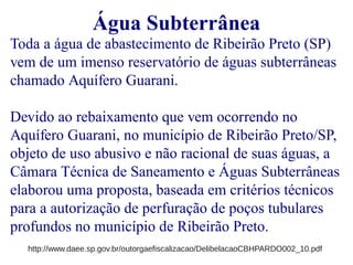 Água Subterrânea 
Toda a água de abastecimento de Ribeirão Preto (SP) 
vem de um imenso reservatório de águas subterrâneas 
chamado Aquífero Guarani. 
Devido ao rebaixamento que vem ocorrendo no 
Aquífero Guarani, no município de Ribeirão Preto/SP, 
objeto de uso abusivo e não racional de suas águas, a 
Câmara Técnica de Saneamento e Águas Subterrâneas 
elaborou uma proposta, baseada em critérios técnicos 
para a autorização de perfuração de poços tubulares 
profundos no município de Ribeirão Preto. 
http://www.daee.sp.gov.br/outorgaefiscalizacao/DelibelacaoCBHPARDO002_10.pdf 
 