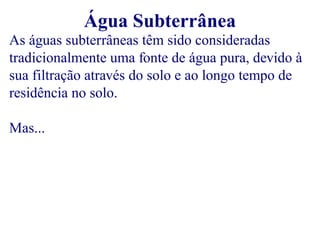 As águas subterrâneas têm sido consideradas 
tradicionalmente uma fonte de água pura, devido à 
sua filtração através do solo e ao longo tempo de 
residência no solo. 
Mas... 
Água Subterrânea 
 