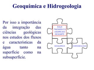 Geoquímica e Hidrogeologia 
Por isso a importância 
da integração das 
ciências geológicas 
nos estudos dos fluxos 
e características da 
água tanto na 
superfície como na 
subsuperfície. 
 