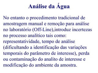 Análise da Água 
No entanto o procedimento tradicional de 
amostragem manual e remoção para análise 
no laboratório (Off-Line),introduz incertezas 
no processo analítico tais como: 
representatividade, tempo de análise 
(dificultando a identificação das variações 
temporais do parâmetro de interesse), perda 
ou contaminação do analito de interesse e 
modificação do ambiente da amostra. 
 