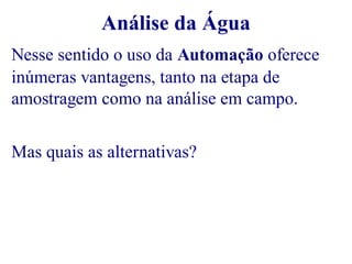 Análise da Água 
Nesse sentido o uso da Automação oferece 
inúmeras vantagens, tanto na etapa de 
amostragem como na análise em campo. 
Mas quais as alternativas? 
 
