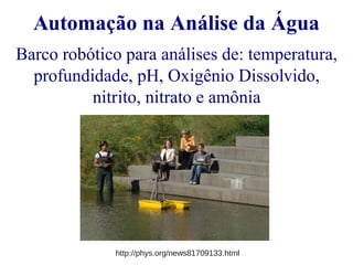 Automação na Análise da Água 
Barco robótico para análises de: temperatura, 
profundidade, pH, Oxigênio Dissolvido, 
nitrito, nitrato e amônia 
http://phys.org/news81709133.html 
 