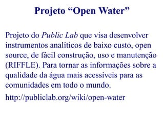 Projeto “Open Water” 
Projeto do Public Lab que visa desenvolver 
instrumentos analíticos de baixo custo, open 
source, de fácil construção, uso e manutenção 
(RIFFLE). Para tornar as informações sobre a 
qualidade da água mais acessíveis para as 
comunidades em todo o mundo. 
http://publiclab.org/wiki/open-water 
 