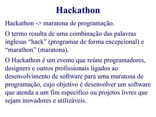 Hackathon 
Hackathon -> maratona de programação. 
O termo resulta de uma combinação das palavras 
inglesas “hack” (programar de forma excepcional) e 
“marathon” (maratona). 
O Hackathon é um evento que reúne programadores, 
designers e outros profissionais ligados ao 
desenvolvimento de software para uma maratona de 
programação, cujo objetivo é desenvolver um software 
que atenda a um fim específico ou projetos livres que 
sejam inovadores e utilizáveis. 
 