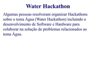 Water Hackathon 
Algumas pessoas resolveram organizar Hackathons 
sobre o tema Água (Water Hackathon) incluindo o 
desenvolvimento de Software e Hardware para 
colaborar na solução de problemas relacionados ao 
tema Água. 
 