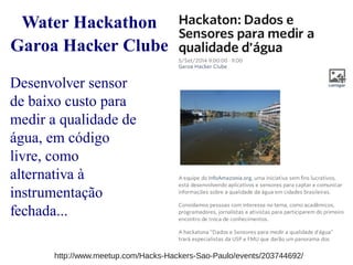 Water Hackathon 
Garoa Hacker Clube 
Desenvolver sensor 
de baixo custo para 
medir a qualidade de 
água, em código 
livre, como 
alternativa à 
instrumentação 
fechada... 
http://www.meetup.com/Hacks-Hackers-Sao-Paulo/events/203744692/ 
 
