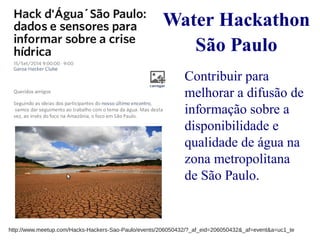 Water Hackathon 
São Paulo 
Contribuir para 
melhorar a difusão de 
informação sobre a 
disponibilidade e 
qualidade de água na 
zona metropolitana 
de São Paulo. 
http://www.meetup.com/Hacks-Hackers-Sao-Paulo/events/206050432/?_af_eid=206050432&_af=event&a=uc1_te 
 