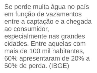 Se perde muita água no país 
em função de vazamentos 
entre a captação e a chegada 
ao consumidor, 
especialmente nas grandes 
cidades. Entre aquelas com 
mais de 100 mil habitantes, 
60% apresentaram de 20% a 
50% de perda. (IBGE) 
 