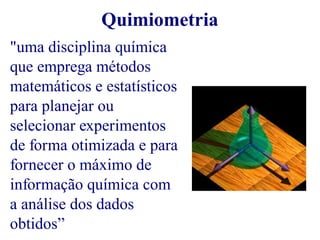 Quimiometria 
"uma disciplina química 
que emprega métodos 
matemáticos e estatísticos 
para planejar ou 
selecionar experimentos 
de forma otimizada e para 
fornecer o máximo de 
informação química com 
a análise dos dados 
obtidos” 
 