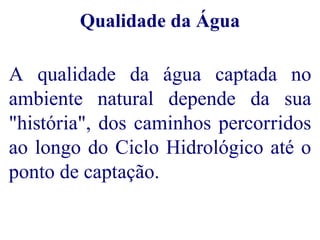 Qualidade da Água 
A qualidade da água captada no 
ambiente natural depende da sua 
"história", dos caminhos percorridos 
ao longo do Ciclo Hidrológico até o 
ponto de captação. 
 