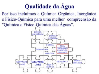 Qualidade da Água 
Por isso incluímos a Química Orgânica, Inorgânica 
e Físico-Química para uma melhor compreensão da 
"Química e Físico-Química das Águas". 
 