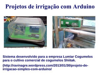 Projetos de irrigação com Arduino 
Sistema desenvolvido para a empresa Lumiar Cogumelos 
para o cultivo comercial de cogumelos Shiitak. 
(http://ravinagre.wordpress.com/2013/01/30/projeto-de-irrigacao- 
simples-com-arduino/ 
 