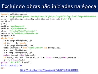 Hackeando Dados Públicos com Python – bit.ly/pyraspa
• Minicurso que dei para
jornalistas
• Abraji/Curso Abril de Jornalismo
• Quanto o Brasil gastou na Copa do
Mundo? (15 linhas)
• Quantas escolas existem no
Brasil, em funcionamento, sem
água, luz e esgoto? (11 linhas)
• Dados das eleições americanas (11
linhas)
19
 
