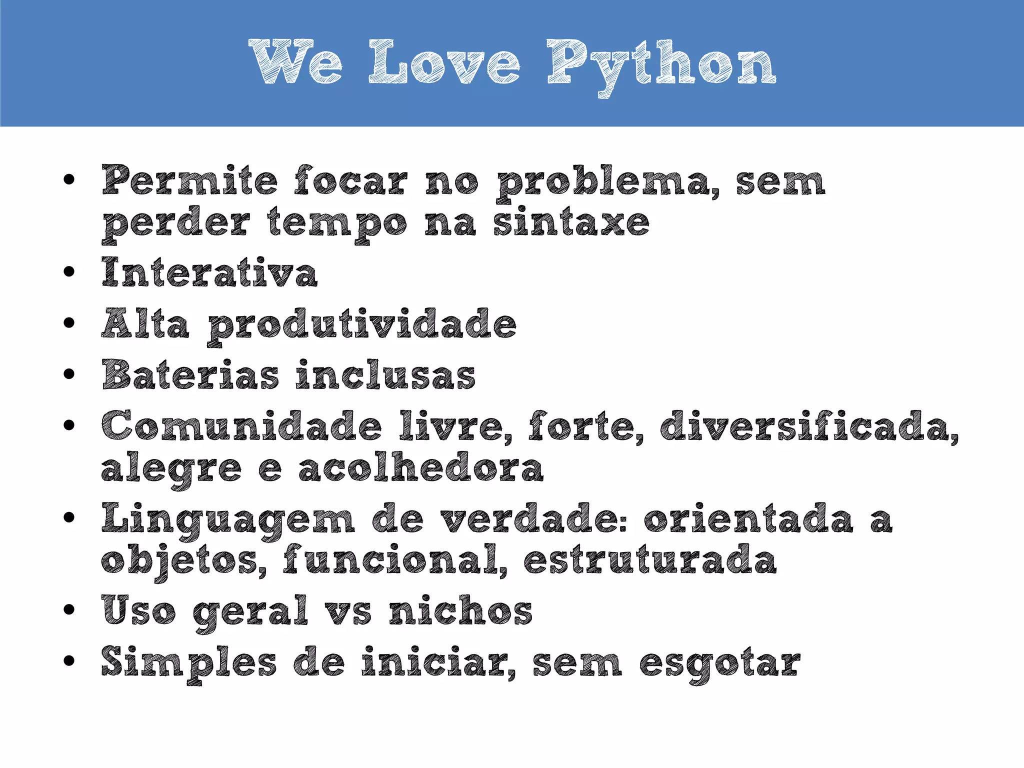 We Love Python
• Permite focar no problema, sem
perder tempo na sintaxe
• Interativa
• Alta produtividade
• Baterias inclusas
• Comunidade livre, forte, diversificada,
alegre e acolhedora
• Orientada a objetos, funcional,
estruturada
• Uso geral vs nichos
• Simples de iniciar, sem esgotar

 
