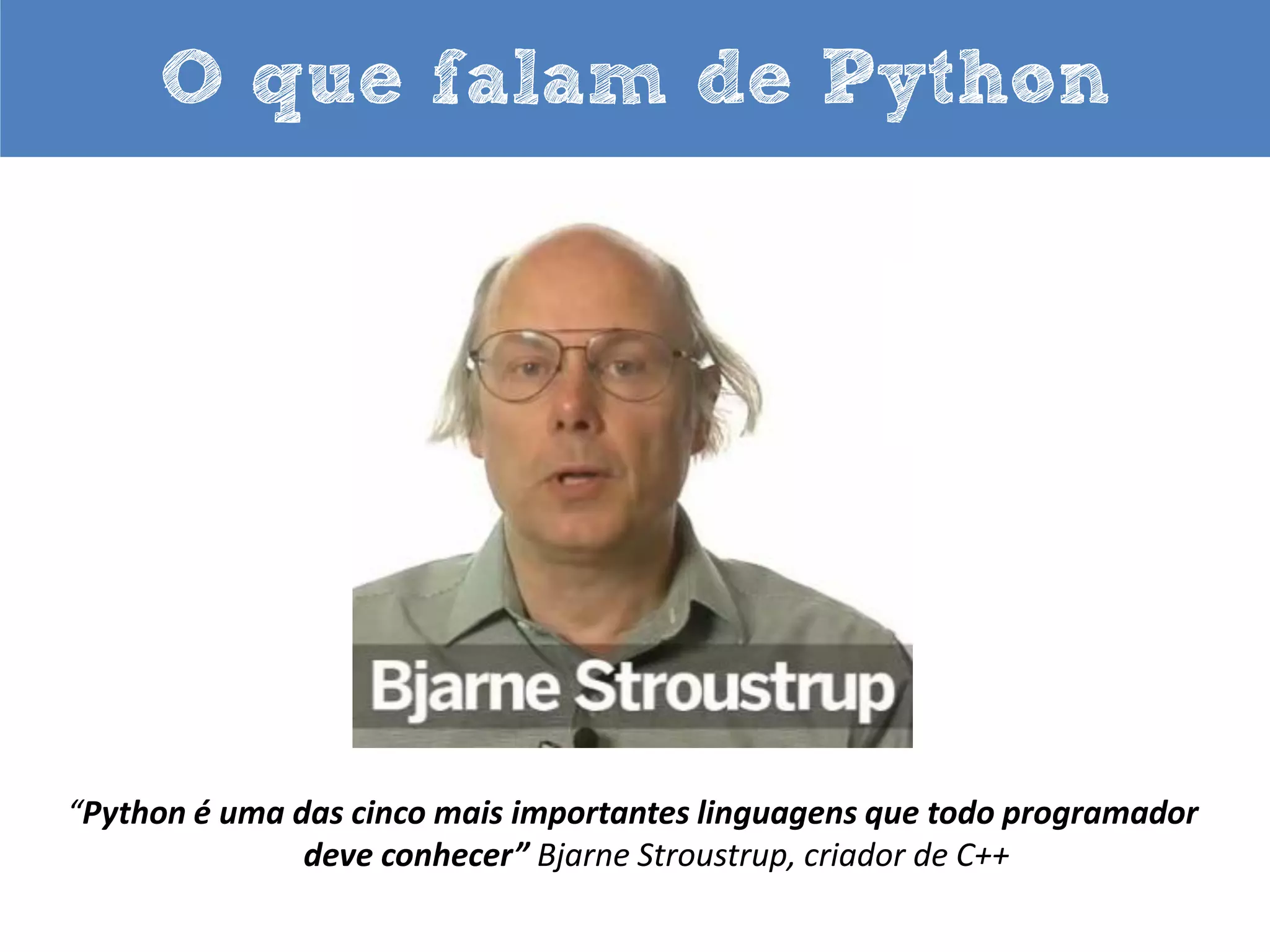 O que falam de Python

“A vida é melhor sem chaves“.
“A vida é curta! Você precisa de Python”.
“Python me ajuda a focar nos meus conceitos
em vez de ficar brigando com a linguagem”.
“Eu não preciso digitar muito. Mas o que eu digito é certo”.
Bruce Eckel, autor do best seller “Thinking in Java”.

 