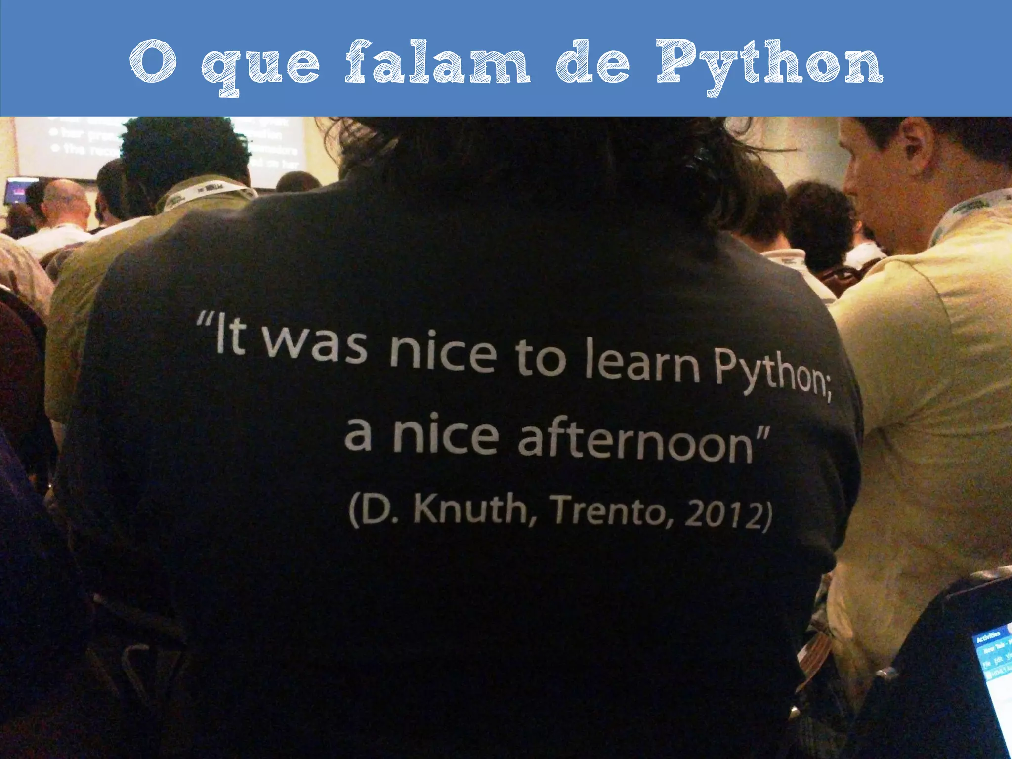 O que falam de Python

”Entre todas as linguagens que eu aprendi, Python é a que menos interfere entre
mim e o problema. É a mais efetiva para traduzir pensamentos em ações“.
Eric Raymond, Autor “A catedral e o Bazar”.
Contribuidor do GNU Emac, Linux, Fetchmail.
Mantém o Jargonfile, mais conhecido como “Dicionário dos Hackers”

 