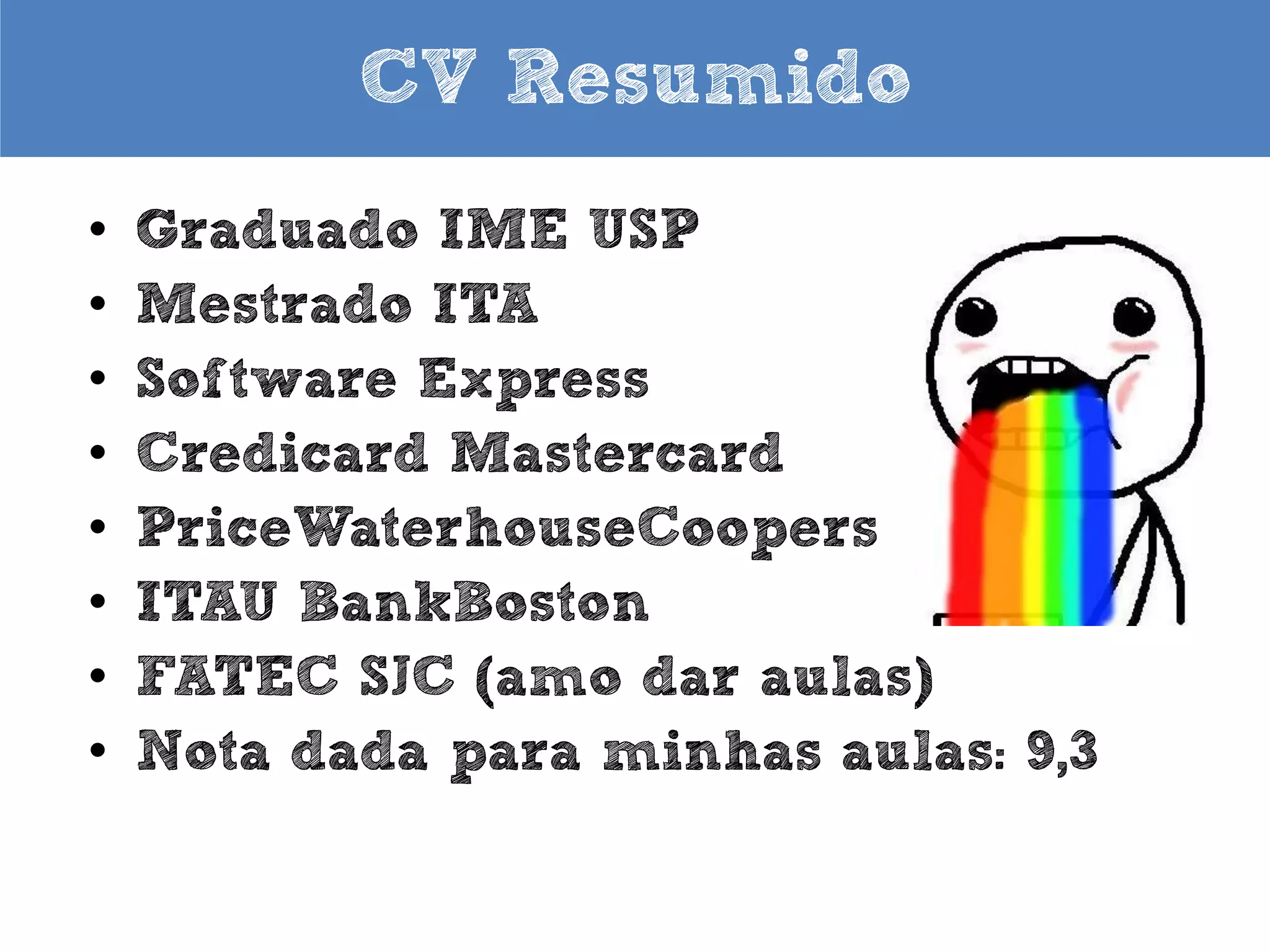 CV Resumido
•
•
•
•
•
•
•
•
•

Graduado IME USP
Mestrado ITA
Software Express
Credicard Mastercard
PriceWaterhouseCoopers
ITAU BankBoston
Fundador Hacker Clube SJC
FATEC SJC (amo dar aulas)
Nota dada para minhas aulas: 9,7

 