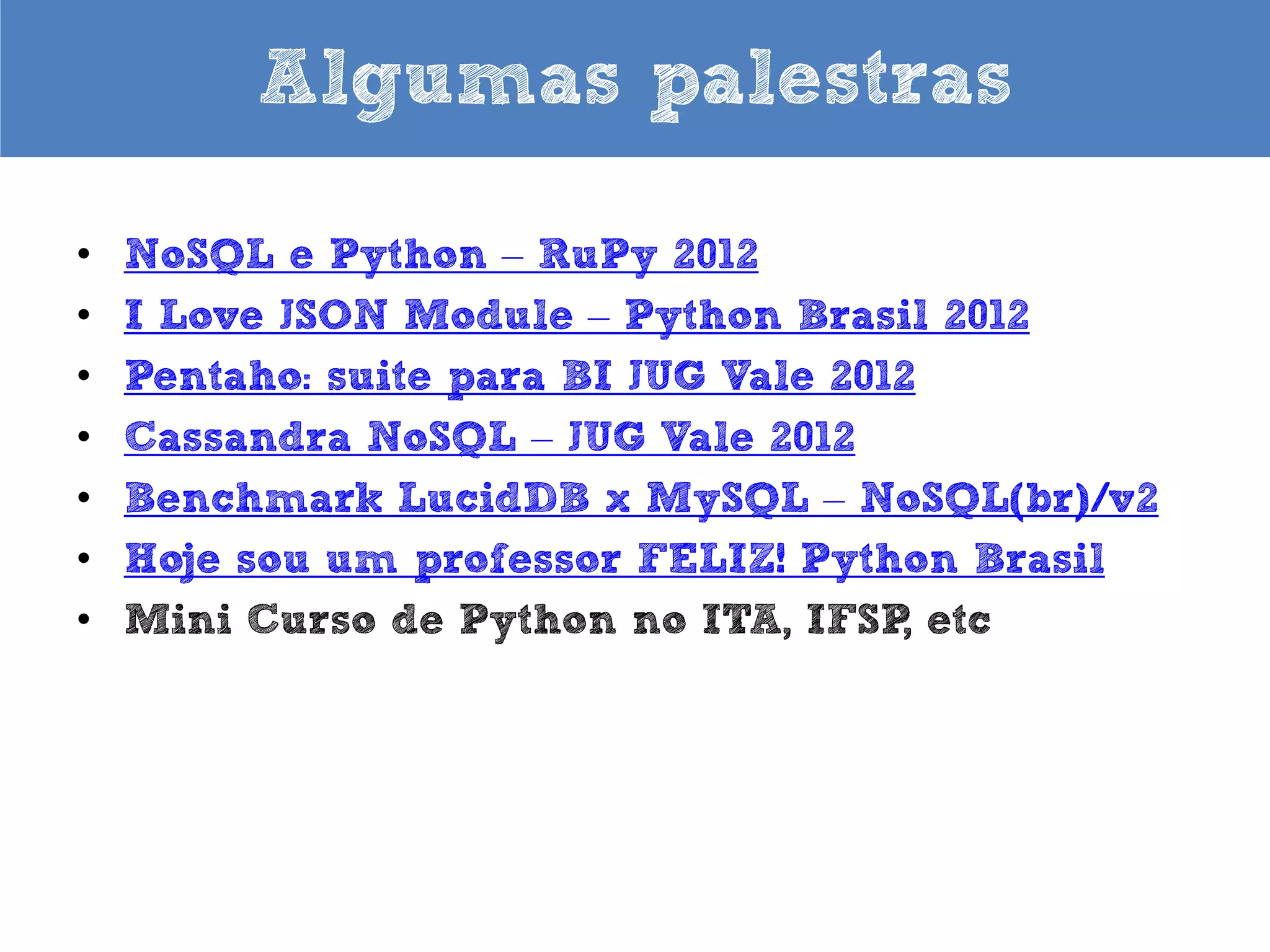 Algumas palestras
•
•
•
•
•
•
•
•
•
•
•
•

PyCon Uruguay 2013 (em espanhol)
DevDay2013 Belo Horizonte - MG
Python para Zumbis – RuPy Conference 2013
Para gostar de Python – Python Nordeste 2013 e TDC
2013
Hoje sou um professor FELIZ – FISL 2013
Python for Zombies – FISL 2013
MongoDB e Python – Python Nordeste 2013
NoSQL e Python – RuPy Conference 2012
I Love JSON Module – Python Brasil 2012
Pentaho: suite para BI JUG Vale 2012
Cassandra NoSQL – JUG Vale 2012
Benchmark LucidDB x MySQL – NoSQL(br)/v2

 