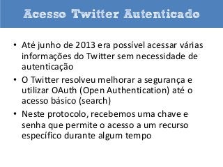 Acesso Twitter Autenticado
• Até junho de 2013 era possível acessar várias
informações do Twitter sem necessidade de
autenticação
• O Twitter resolveu melhorar a segurança e
utilizar OAuth (Open Authentication) até o
acesso básico (search)
• Neste protocolo, recebemos uma chave e
senha que permite o acesso a um recurso
específico durante algum tempo

 