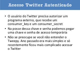 Acesso Twitter Autenticado
• O usuário do Twitter precisa autorizar um
programa externo, que recebe um
consumer_key e um consumer_secret
• Na posse dessa chave e senha podemos pegar
uma chave e senha de acesso temporária
• Não se preocupe se você não entender o
Tweepy. Ano passado era mais simples e só
recentemente ficou mais complicado acessar
o Twitter

 
