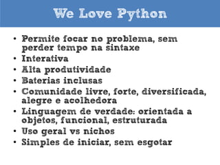 We Love Python
• Permite focar no problema, sem
perder tempo na sintaxe
• Interativa
• Alta produtividade
• Baterias inclusas
• Comunidade livre, forte, diversificada,
alegre e acolhedora
• Orientada a objetos, funcional,
estruturada
• Uso geral vs nichos
• Simples de iniciar, sem esgotar

 
