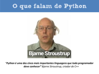 O que falam de Python

“A vida é melhor sem chaves“.
“A vida é curta! Você precisa de Python”.
“Python me ajuda a focar nos meus conceitos
em vez de ficar brigando com a linguagem”.
“Eu não preciso digitar muito. Mas o que eu digito é certo”.
Bruce Eckel, autor do best seller “Thinking in Java”.

 