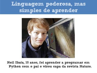 O que falam de Python

“Python é rápido o suficiente para o nosso site e nos permite produzir
características de fácil manutenção em tempos recordes, com um mínimo de
desenvolvedores”. Cuong Do, Software Architect, YouTube.com

 
