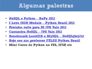 Algumas palestras
•
•
•
•
•
•
•
•
•
•
•
•

PyCon Uruguay 2013 (em espanhol)
DevDay2013 Belo Horizonte - MG
Python para Zumbis – RuPy Conference 2013
Para gostar de Python – Python Nordeste 2013 e TDC
2013
Hoje sou um professor FELIZ – FISL 2013
Python for Zombies – FISL 2013
MongoDB e Python – Python Nordeste 2013
NoSQL e Python – RuPy Conference 2012
I Love JSON Module – Python Brasil 2012
Pentaho: suite para BI JUG Vale 2012
Cassandra NoSQL – JUG Vale 2012
Benchmark LucidDB x MySQL – NoSQL(br)/v2

 