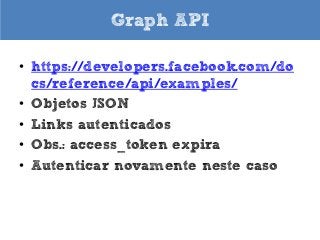 Graph API
• https://developers.facebook.com/do
cs/reference/api/examples/
• Objetos JSON
• Links autenticados
• Obs.: access_token expira
• Autenticar novamente neste caso

 