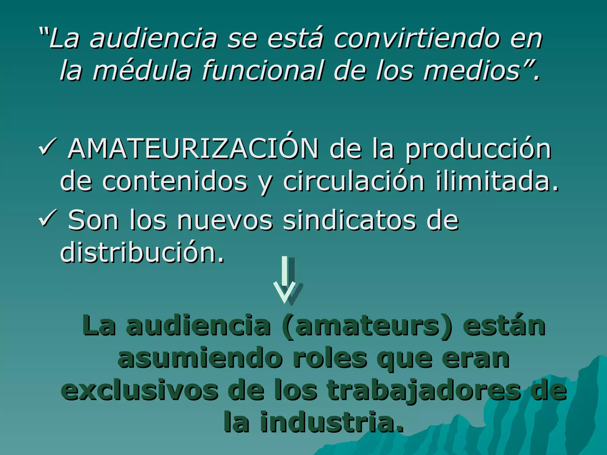 “La audiencia se está convirtiendo en
  la médula funcional de los medios”.

 AMATEURIZACIÓN de la producción
 de contenidos y circulación ilimitada.
 Son los nuevos sindicatos de
 distribución.

  La audiencia (amateurs) están
     asumiendo roles que eran
 exclusivos de los trabajadores de
            la industria.
 