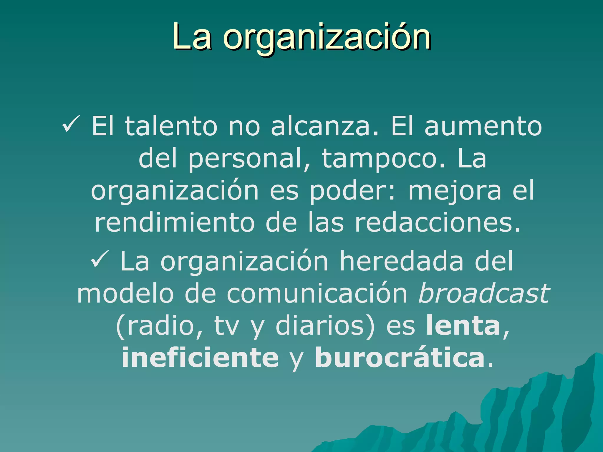 La organización

 El talento no alcanza. El aumento
      del personal, tampoco. La
  organización es poder: mejora el
  rendimiento de las redacciones.
   La organización heredada del
 modelo de comunicación broadcast
    (radio, tv y diarios) es lenta,
     ineficiente y burocrática.
 