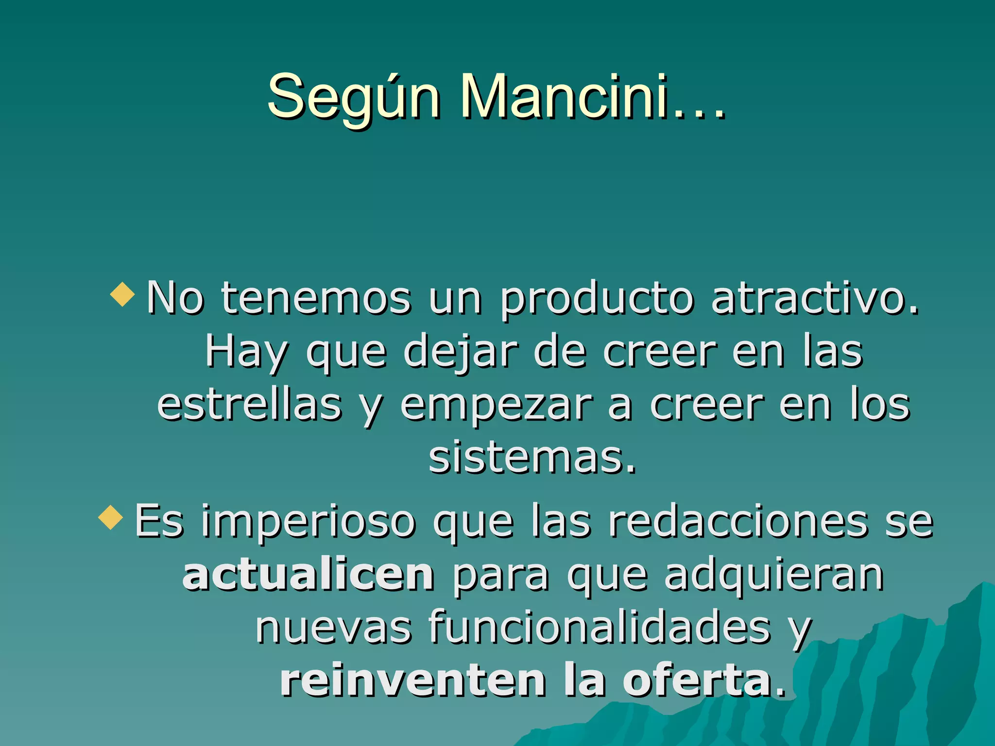 Según Mancini…


 No  tenemos un producto atractivo.
     Hay que dejar de creer en las
   estrellas y empezar a creer en los
                sistemas.
 Es imperioso que las redacciones se
    actualicen para que adquieran
        nuevas funcionalidades y
         reinventen la oferta.
 