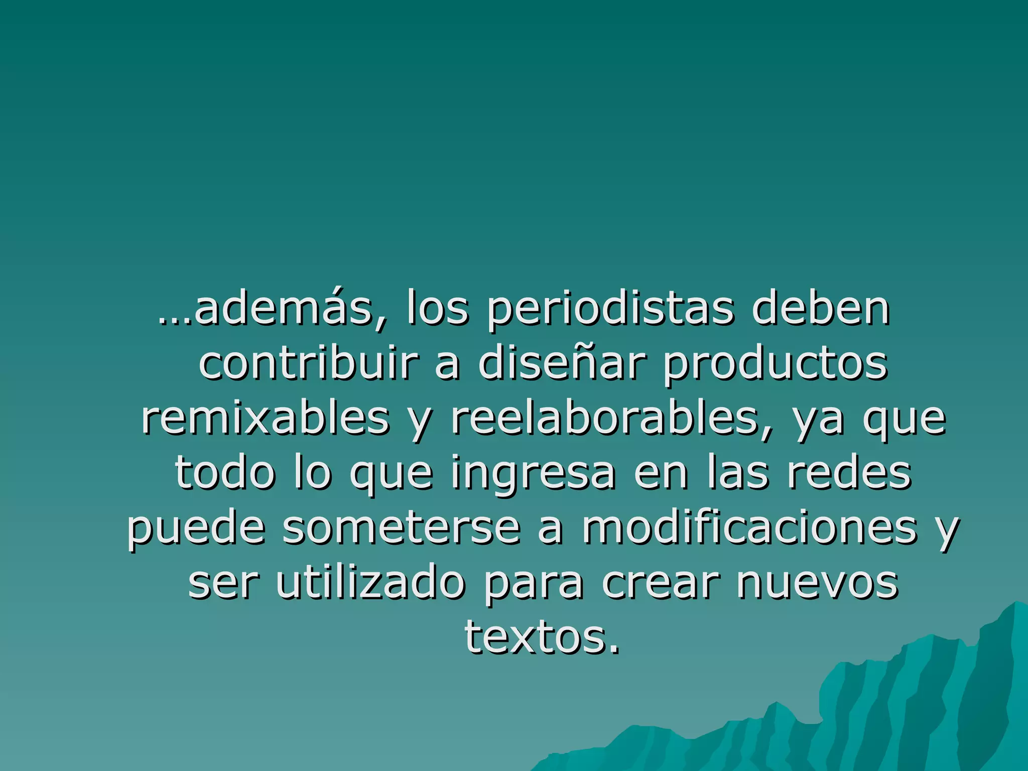 …además, los periodistas deben
    contribuir a diseñar productos
 remixables y reelaborables, ya que
   todo lo que ingresa en las redes
puede someterse a modificaciones y
    ser utilizado para crear nuevos
                 textos.
 