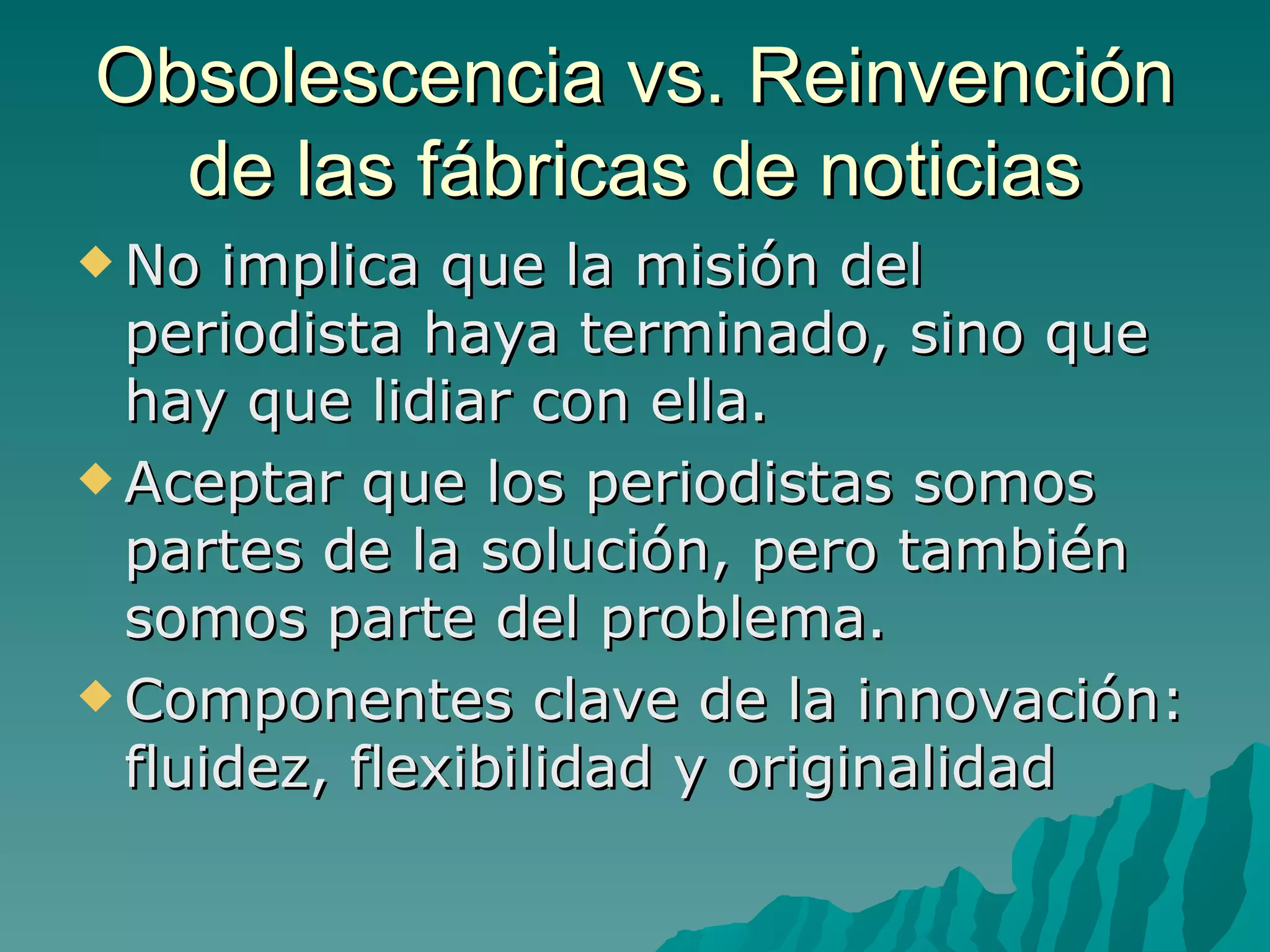 Obsolescencia vs. Reinvención
  de las fábricas de noticias
 No  implica que la misión del
  periodista haya terminado, sino que
  hay que lidiar con ella.
 Aceptar que los periodistas somos
  partes de la solución, pero también
  somos parte del problema.
 Componentes clave de la innovación:
  fluidez, flexibilidad y originalidad
 