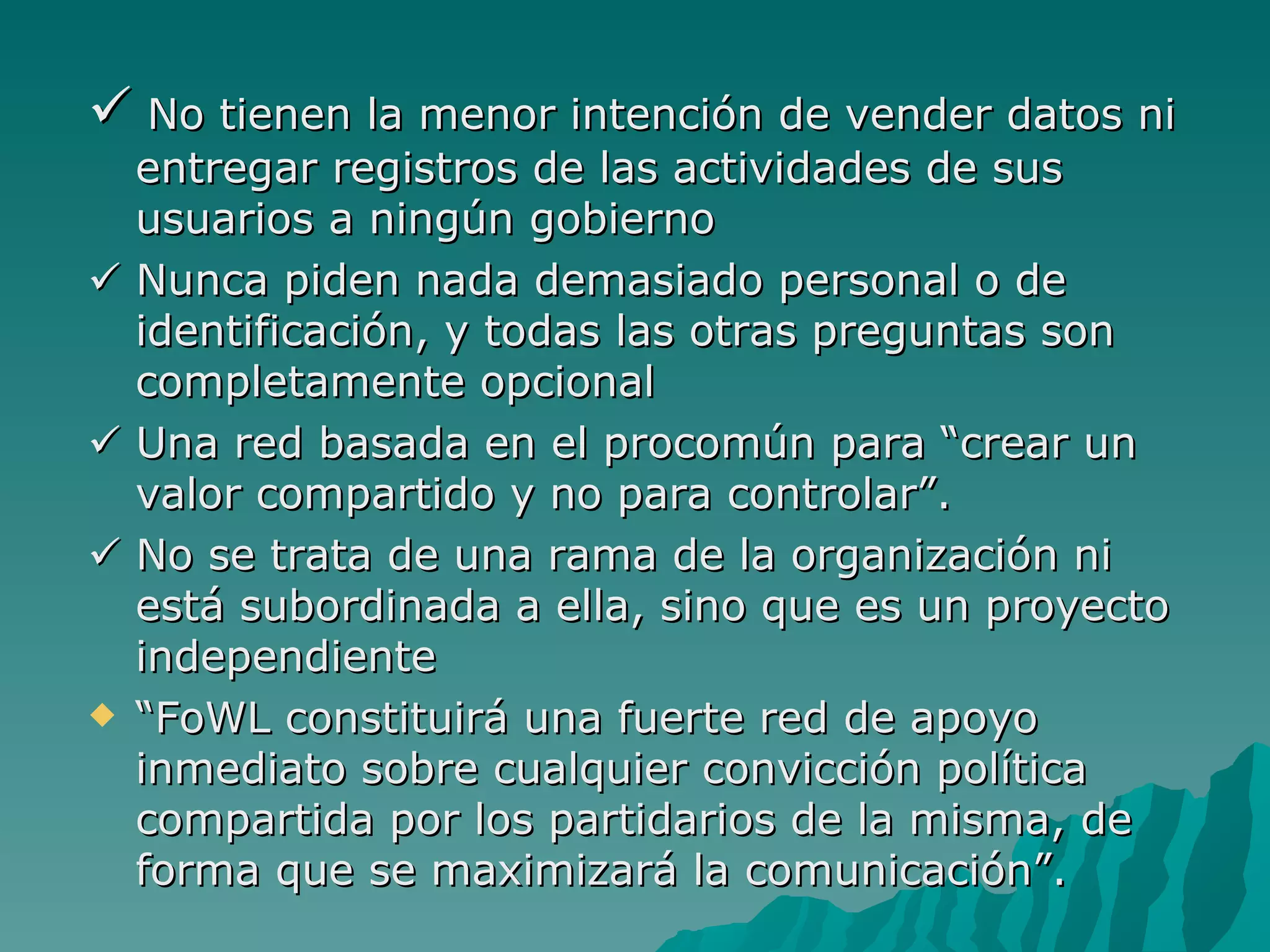  No tienen la menor intención de vender datos ni
  entregar registros de las actividades de sus
  usuarios a ningún gobierno
 Nunca piden nada demasiado personal o de
  identificación, y todas las otras preguntas son
  completamente opcional
 Una red basada en el procomún para “crear un
  valor compartido y no para controlar”.
 No se trata de una rama de la organización ni
  está subordinada a ella, sino que es un proyecto
  independiente
 “FoWL constituirá una fuerte red de apoyo
  inmediato sobre cualquier convicción política
  compartida por los partidarios de la misma, de
  forma que se maximizará la comunicación”.
 