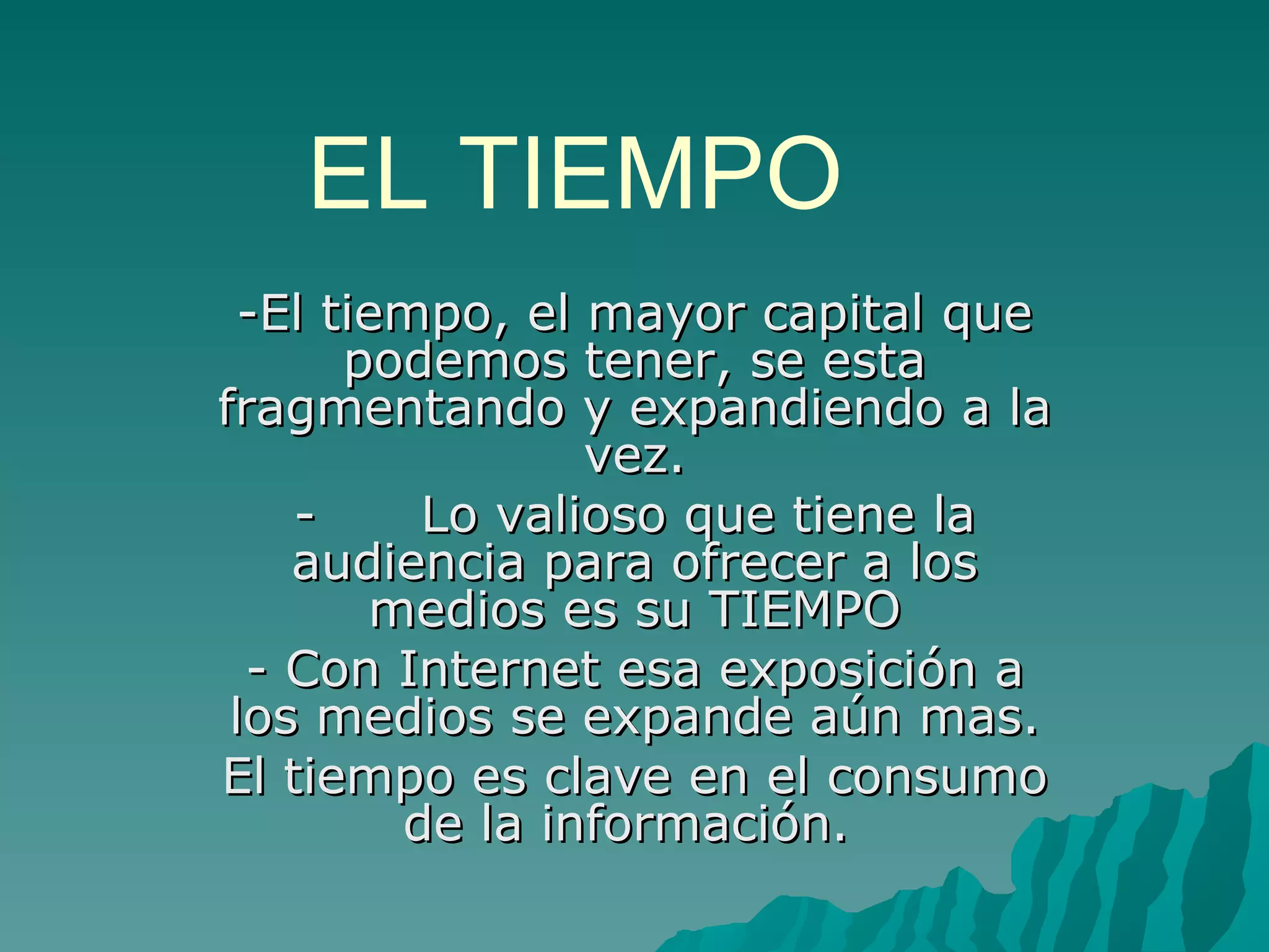 EL TIEMPO
  -El tiempo, el mayor capital que
       podemos tener, se esta
fragmentando y expandiendo a la
                 vez.
    -     Lo valioso que tiene la
    audiencia para ofrecer a los
        medios es su TIEMPO
  - Con Internet esa exposición a
 los medios se expande aún mas.
El tiempo es clave en el consumo
         de la información.
 