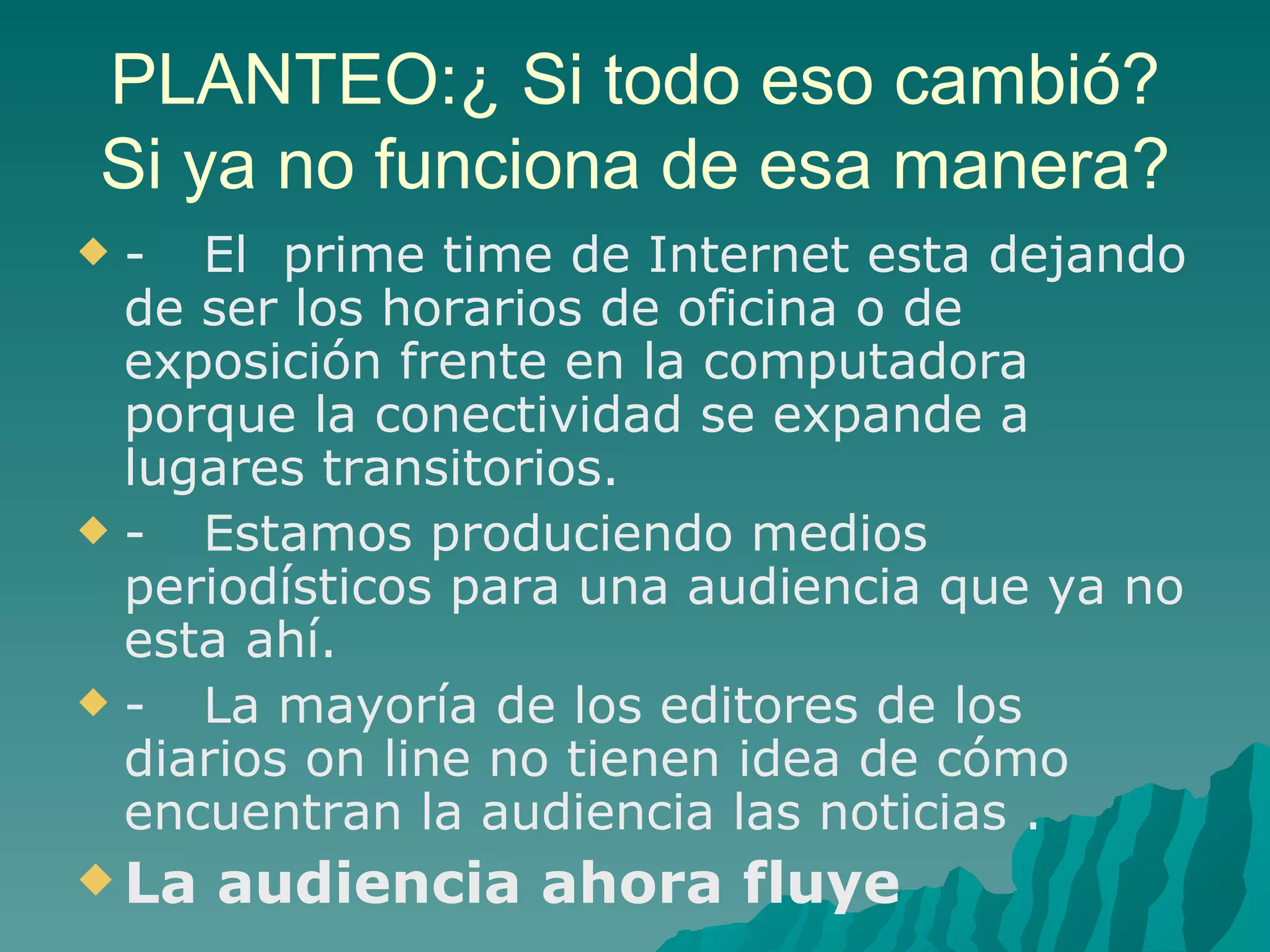 PLANTEO:¿ Si todo eso cambió?
Si ya no funciona de esa manera?
- El prime time de Internet esta dejando
 de ser los horarios de oficina o de
 exposición frente en la computadora
 porque la conectividad se expande a
 lugares transitorios.
-  Estamos produciendo medios
 periodísticos para una audiencia que ya no
 esta ahí.
-  La mayoría de los editores de los
 diarios on line no tienen idea de cómo
 encuentran la audiencia las noticias .
 La   audiencia ahora fluye
 
