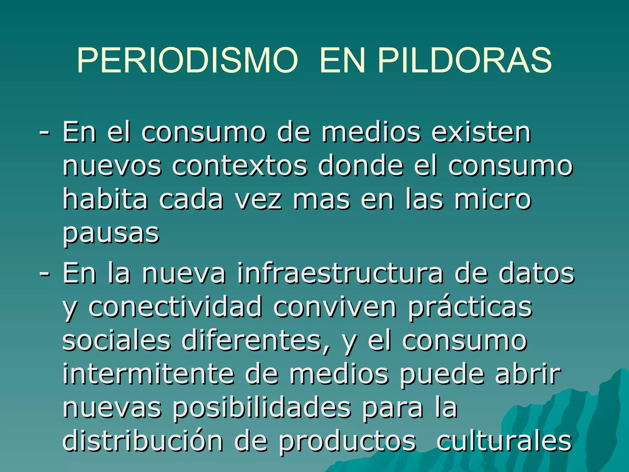 PERIODISMO EN PILDORAS
- En el consumo de medios existen
  nuevos contextos donde el consumo
  habita cada vez mas en las micro
  pausas
- En la nueva infraestructura de datos
  y conectividad conviven prácticas
  sociales diferentes, y el consumo
  intermitente de medios puede abrir
  nuevas posibilidades para la
  distribución de productos culturales
 