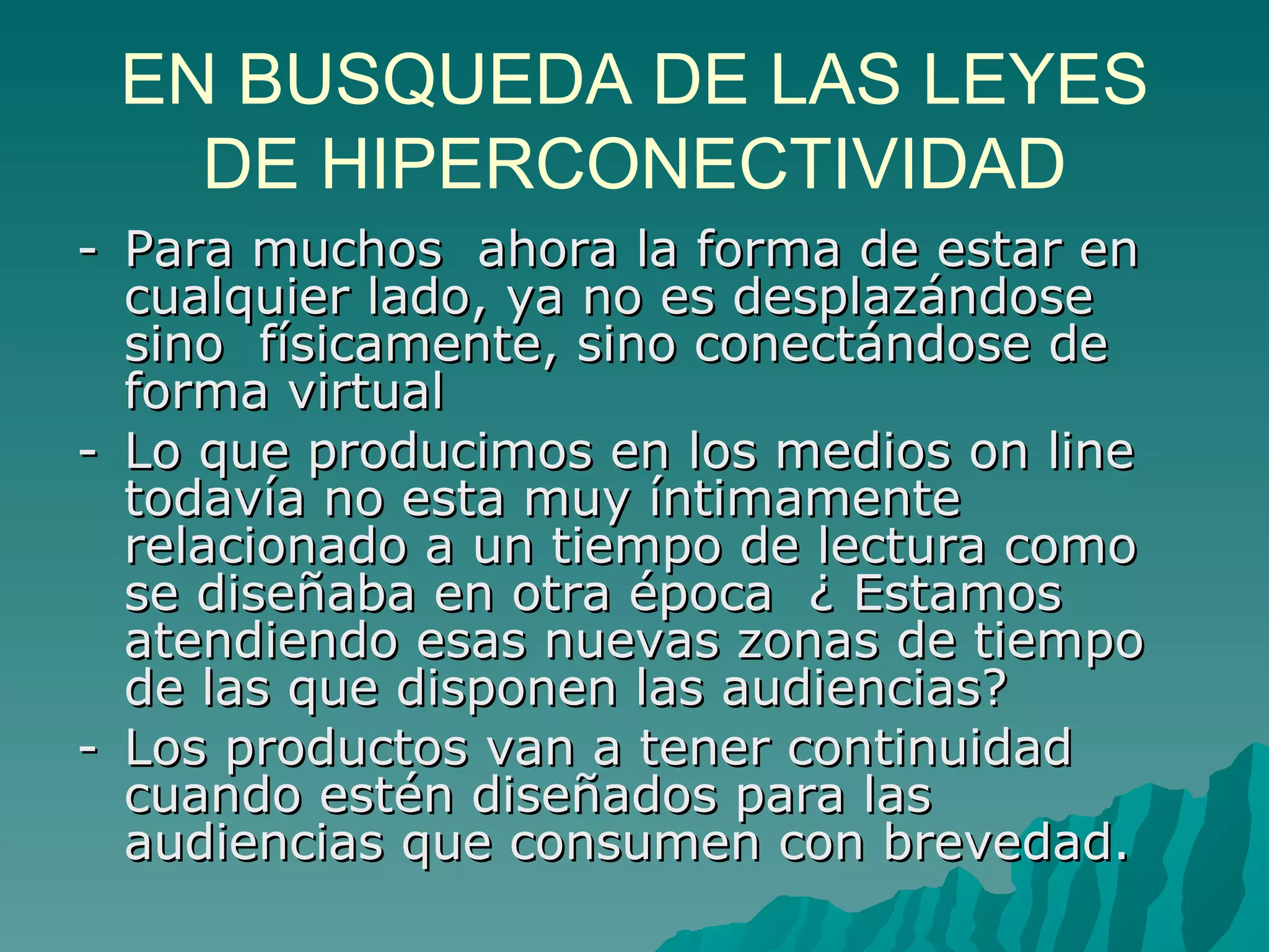 EN BUSQUEDA DE LAS LEYES
   DE HIPERCONECTIVIDAD
- Para muchos ahora la forma de estar en
  cualquier lado, ya no es desplazándose
  sino físicamente, sino conectándose de
  forma virtual
- Lo que producimos en los medios on line
  todavía no esta muy íntimamente
  relacionado a un tiempo de lectura como
  se diseñaba en otra época ¿ Estamos
  atendiendo esas nuevas zonas de tiempo
  de las que disponen las audiencias?
- Los productos van a tener continuidad
  cuando estén diseñados para las
  audiencias que consumen con brevedad.
 