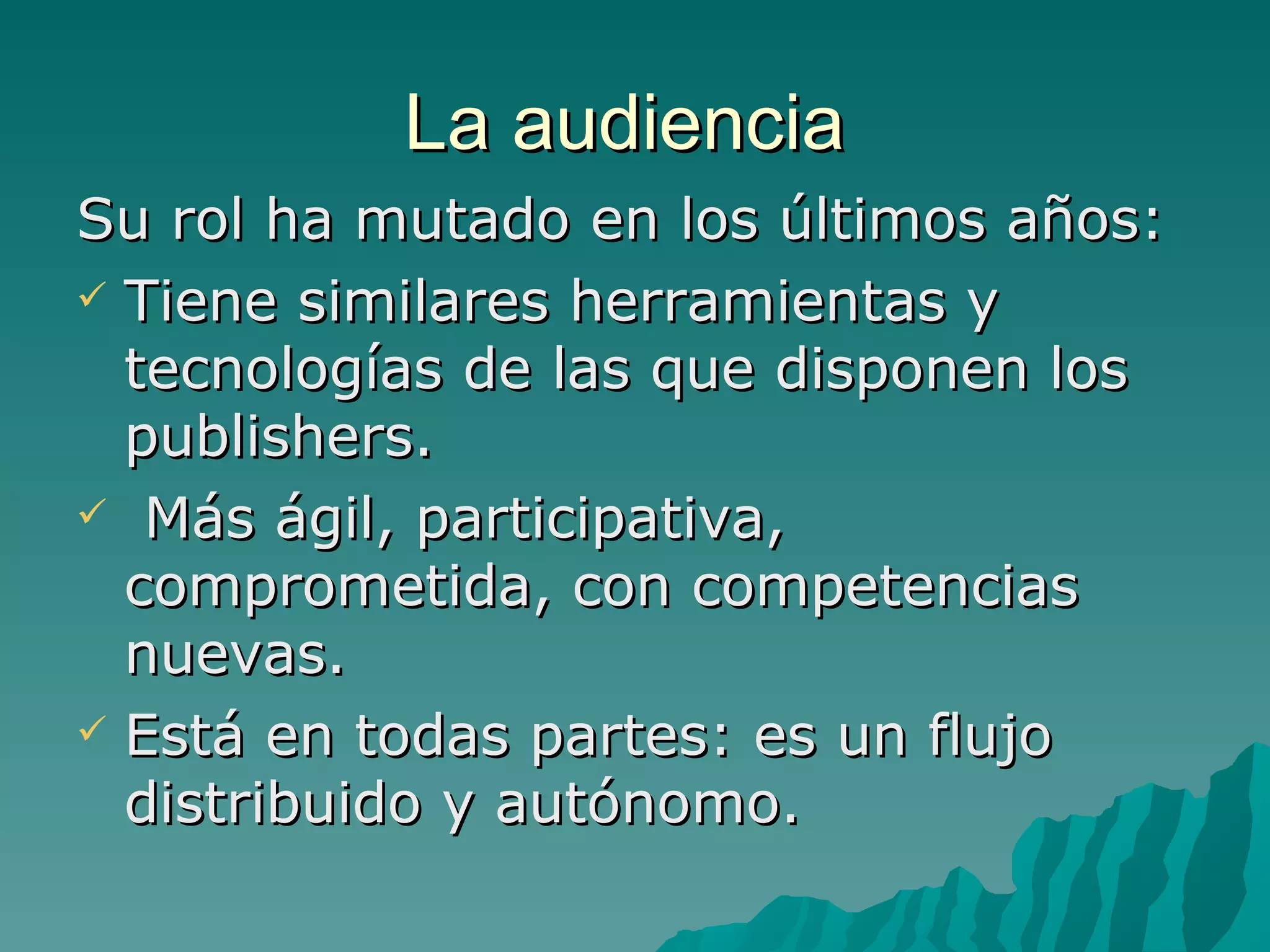 La audiencia
Su rol ha mutado en los últimos años:
 Tiene similares herramientas y
  tecnologías de las que disponen los
  publishers.
 Más ágil, participativa,
  comprometida, con competencias
  nuevas.
 Está en todas partes: es un flujo
  distribuido y autónomo.
 