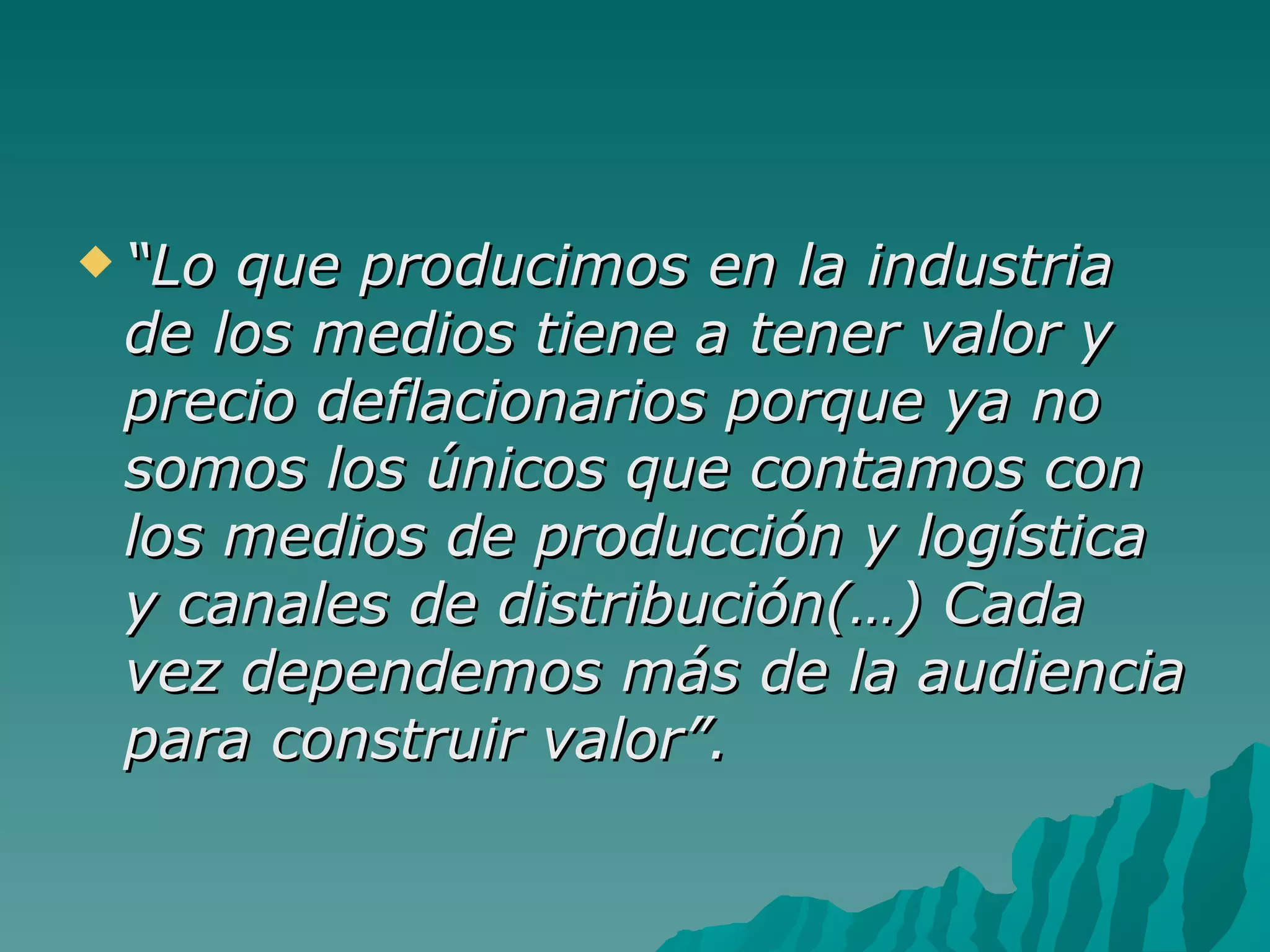  “Loque producimos en la industria
 de los medios tiene a tener valor y
 precio deflacionarios porque ya no
 somos los únicos que contamos con
 los medios de producción y logística
 y canales de distribución(…) Cada
 vez dependemos más de la audiencia
 para construir valor”.
 