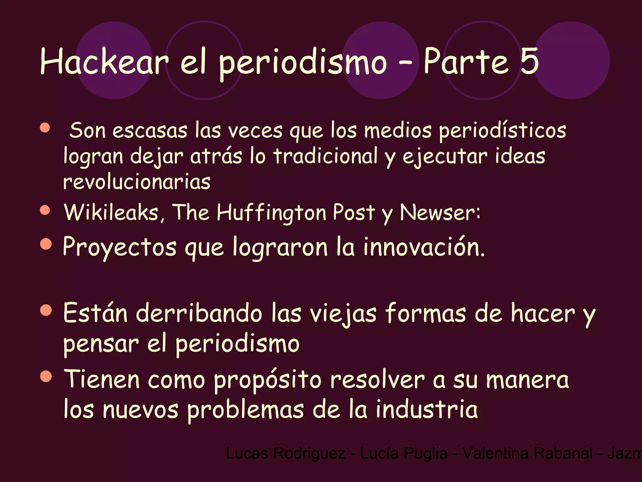 Hackear el periodismo – Parte 5
    Son escasas las veces que los medios periodísticos
    logran dejar atrás lo tradicional y ejecutar ideas
    revolucionarias
   Wikileaks, The Huffington Post y Newser:
 Proyectos     que lograron la innovación.

 Están  derribando las viejas formas de hacer y
  pensar el periodismo
 Tienen como propósito resolver a su manera
  los nuevos problemas de la industria
                    Lucas Rodriguez - Lucía Puglia - Valentina Rabanal - Jazm
 