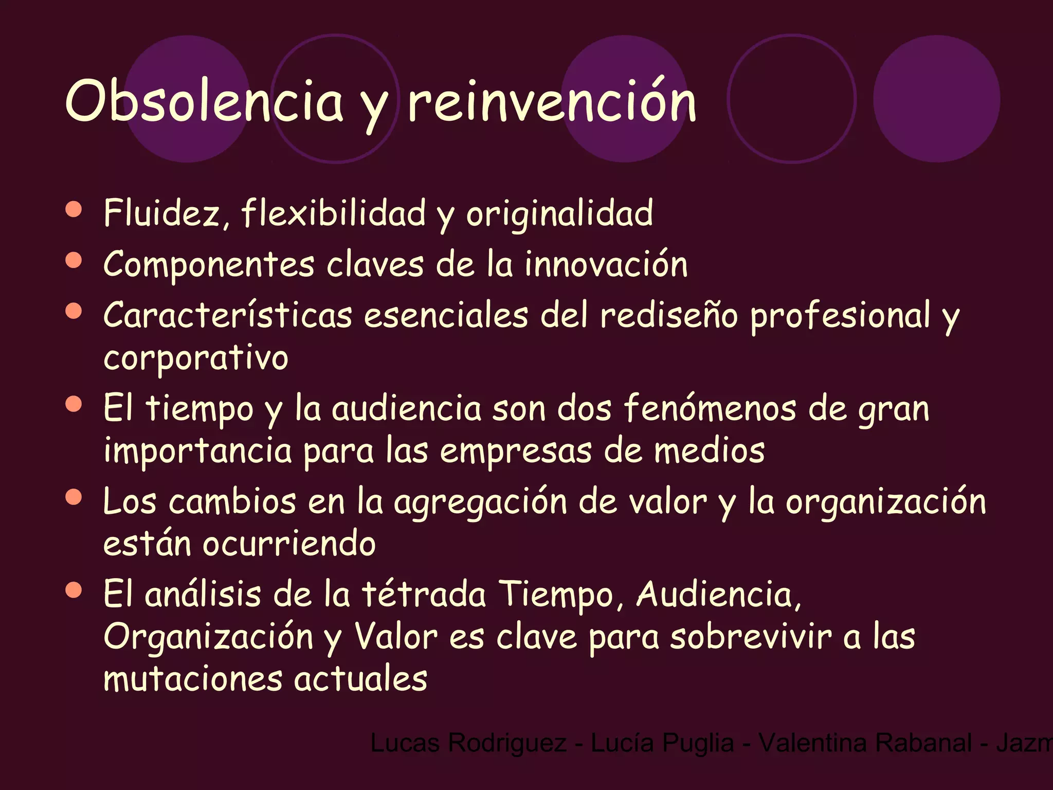 Obsolencia y reinvención
   Fluidez, flexibilidad y originalidad
   Componentes claves de la innovación
   Características esenciales del rediseño profesional y
    corporativo
   El tiempo y la audiencia son dos fenómenos de gran
    importancia para las empresas de medios
   Los cambios en la agregación de valor y la organización
    están ocurriendo
   El análisis de la tétrada Tiempo, Audiencia,
    Organización y Valor es clave para sobrevivir a las
    mutaciones actuales
                    Lucas Rodriguez - Lucía Puglia - Valentina Rabanal - Jazm
 