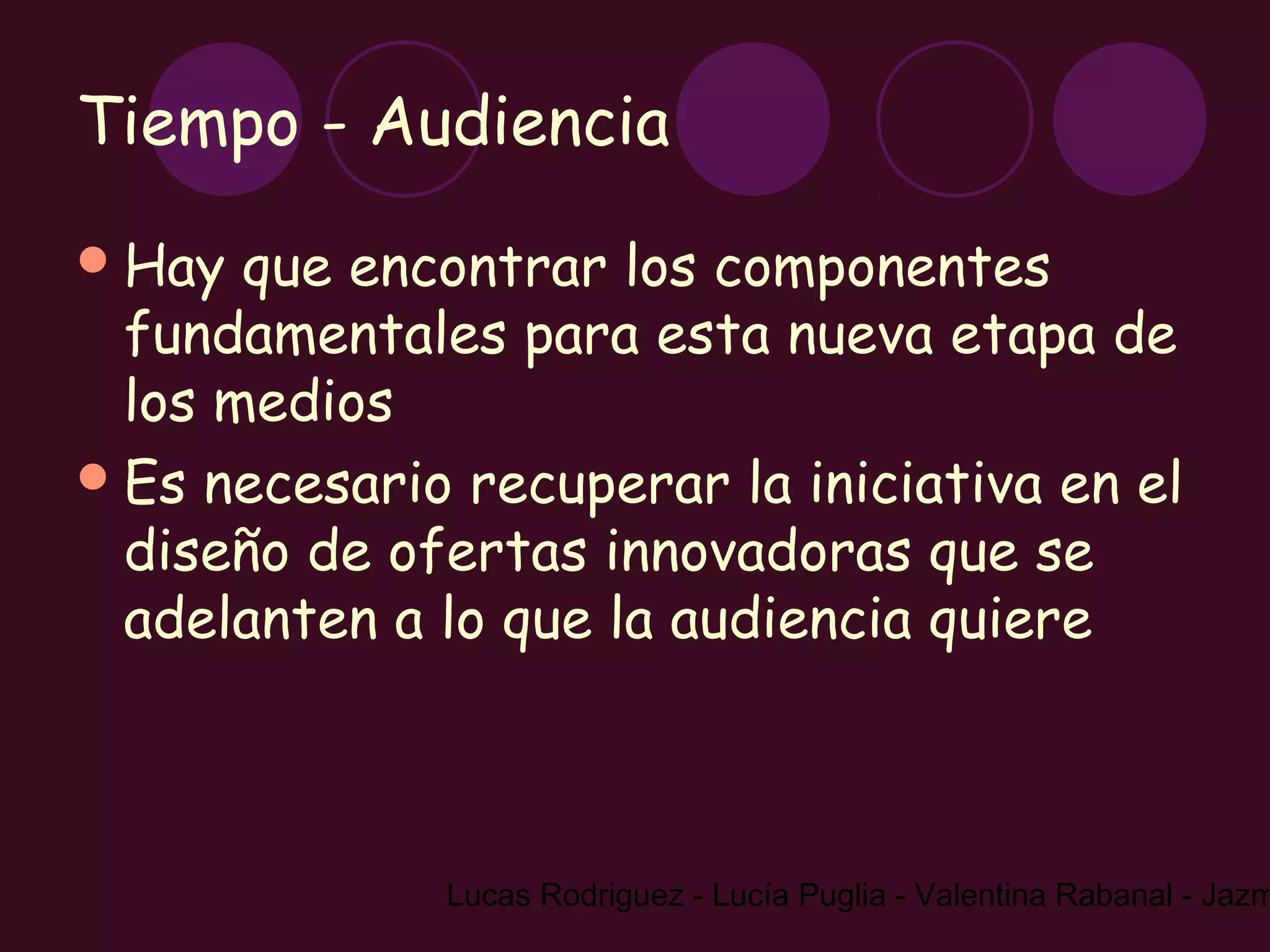 Tiempo - Audiencia
 Hay  que encontrar los componentes
  fundamentales para esta nueva etapa de
  los medios
 Es necesario recuperar la iniciativa en el
  diseño de ofertas innovadoras que se
  adelanten a lo que la audiencia quiere



              Lucas Rodriguez - Lucía Puglia - Valentina Rabanal - Jazm
 